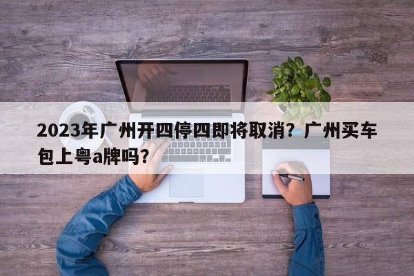 2023年广州开四停四即将取消？广州买车包上粤a牌吗？-第1张图片