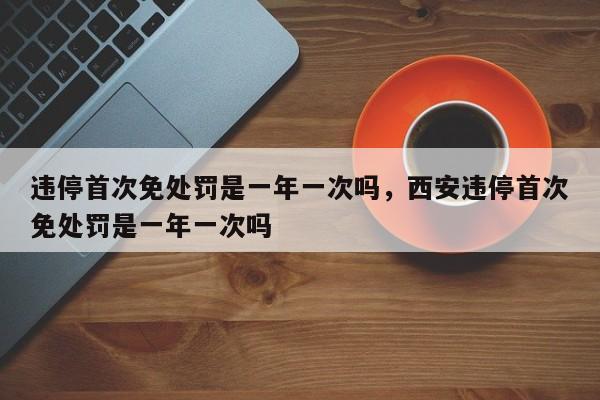 违停首次免处罚是一年一次吗，西安违停首次免处罚是一年一次吗-第1张图片