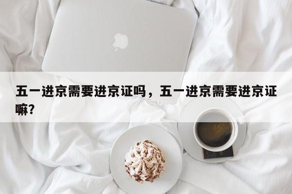 五一进京需要进京证吗，五一进京需要进京证嘛？-第1张图片