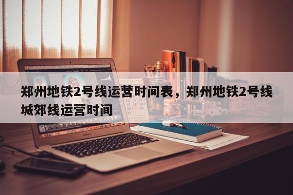 郑州地铁2号线运营时间表，郑州地铁2号线城郊线运营时间-第1张图片