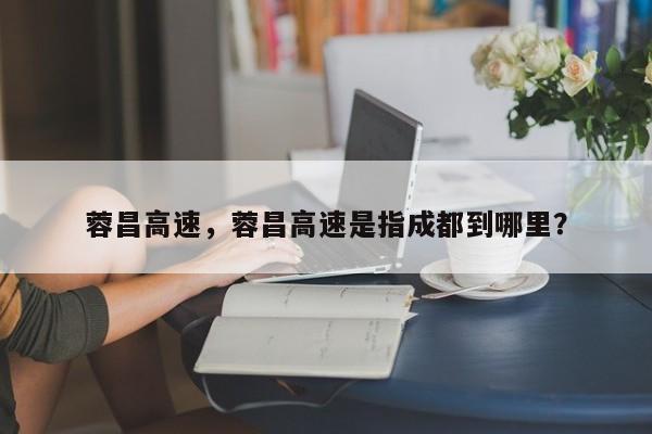 蓉昌高速，蓉昌高速是指成都到哪里？-第1张图片