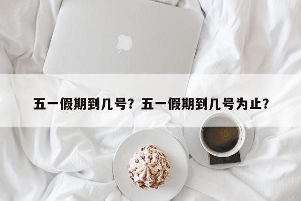 五一假期到几号？五一假期到几号为止？-第1张图片