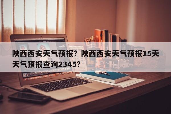 陕西西安天气预报？陕西西安天气预报15天天气预报查询2345？-第1张图片