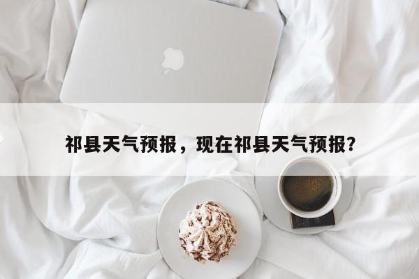 祁县天气预报，现在祁县天气预报？-第1张图片