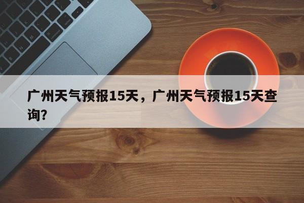 广州天气预报15天，广州天气预报15天查询？-第1张图片
