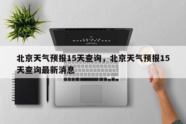 北京天气预报15天查询，北京天气预报15天查询最新消息-第1张图片