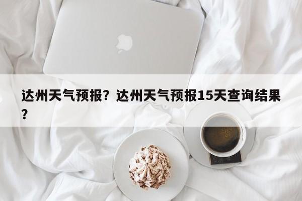 达州天气预报？达州天气预报15天查询结果？-第1张图片