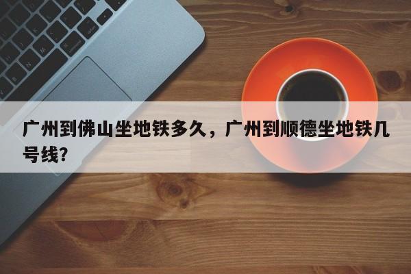 广州到佛山坐地铁多久，广州到顺德坐地铁几号线？-第1张图片