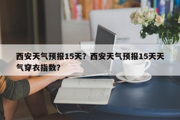 西安天气预报15天？西安天气预报15天天气穿衣指数？-第1张图片