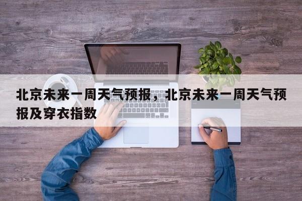 北京未来一周天气预报，北京未来一周天气预报及穿衣指数-第1张图片