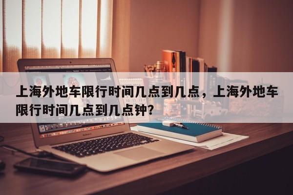上海外地车限行时间几点到几点，上海外地车限行时间几点到几点钟？-第1张图片