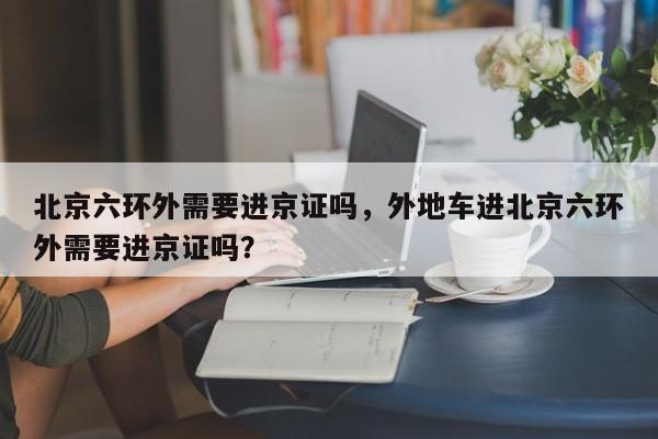 北京六环外需要进京证吗，外地车进北京六环外需要进京证吗？-第1张图片
