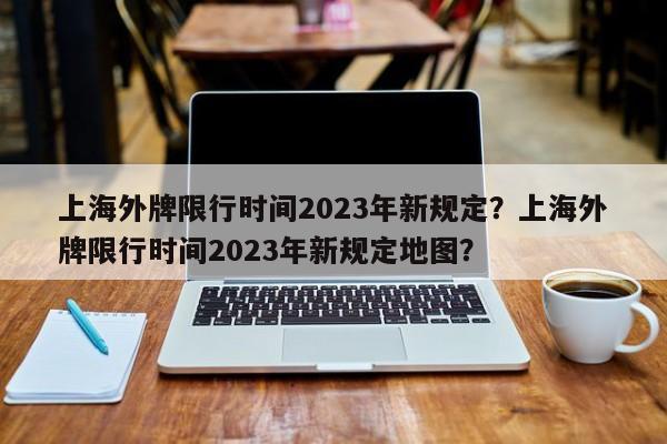 上海外牌限行时间2023年新规定？上海外牌限行时间2023年新规定地图？-第1张图片