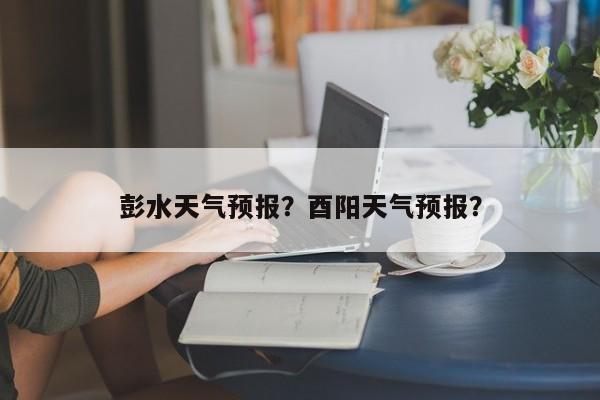彭水天气预报？酉阳天气预报？-第1张图片