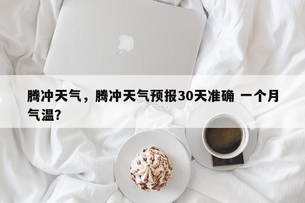 腾冲天气，腾冲天气预报30天准确 一个月气温？-第1张图片