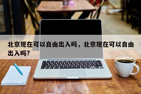 北京现在可以自由出入吗，北京现在可以自由出入吗?-第1张图片