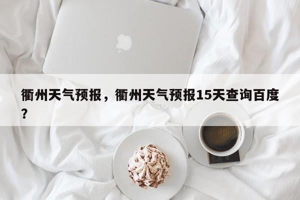 衢州天气预报，衢州天气预报15天查询百度？-第1张图片