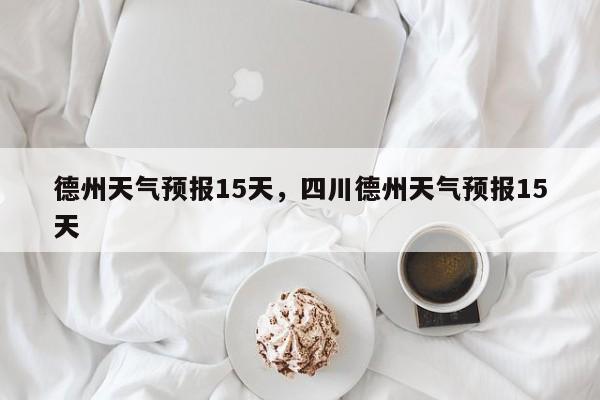 德州天气预报15天，四川德州天气预报15天-第1张图片
