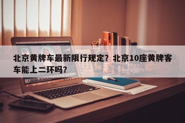 北京黄牌车最新限行规定？北京10座黄牌客车能上二环吗？-第1张图片