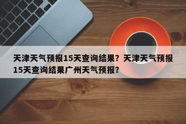 天津天气预报15天查询结果？天津天气预报15天查询结果广州天气预报？-第1张图片