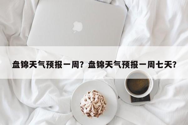 盘锦天气预报一周？盘锦天气预报一周七天？-第1张图片