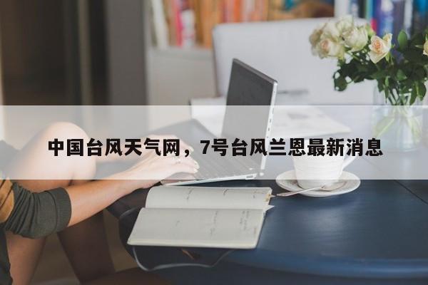 中国台风天气网，7号台风兰恩最新消息-第1张图片