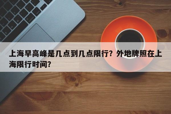 上海早高峰是几点到几点限行？外地牌照在上海限行时间？-第1张图片