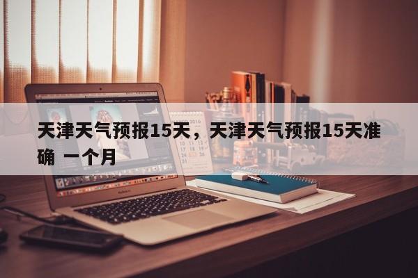 天津天气预报15天，天津天气预报15天准确 一个月-第1张图片