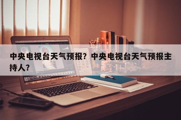 中央电视台天气预报？中央电视台天气预报主持人？-第1张图片