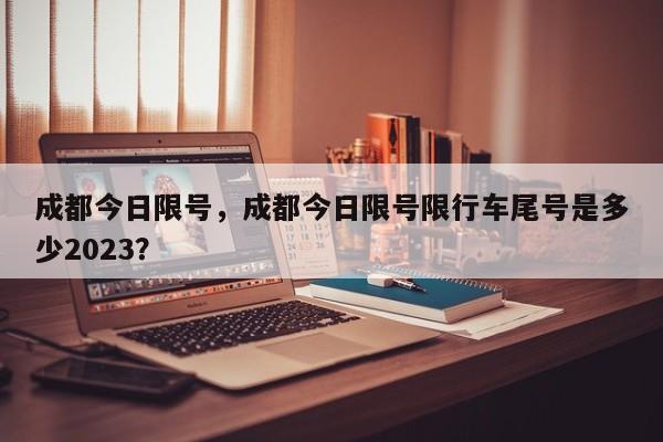 成都今日限号，成都今日限号限行车尾号是多少2023？-第1张图片