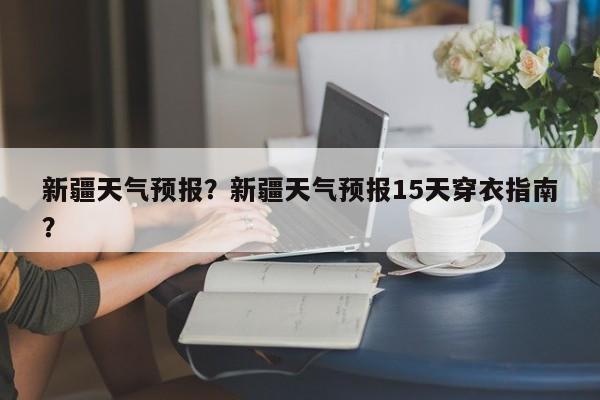 新疆天气预报？新疆天气预报15天穿衣指南？-第1张图片