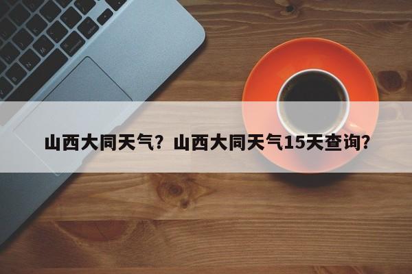 山西大同天气？山西大同天气15天查询？-第1张图片