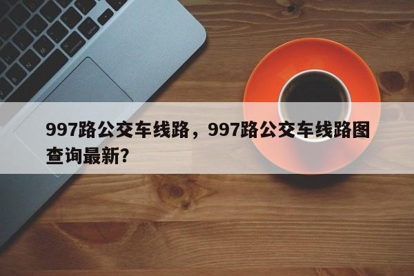 997路公交车线路，997路公交车线路图查询最新？-第1张图片