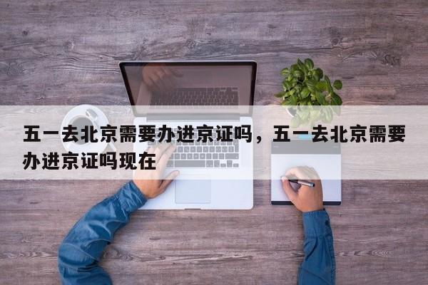 五一去北京需要办进京证吗，五一去北京需要办进京证吗现在-第1张图片