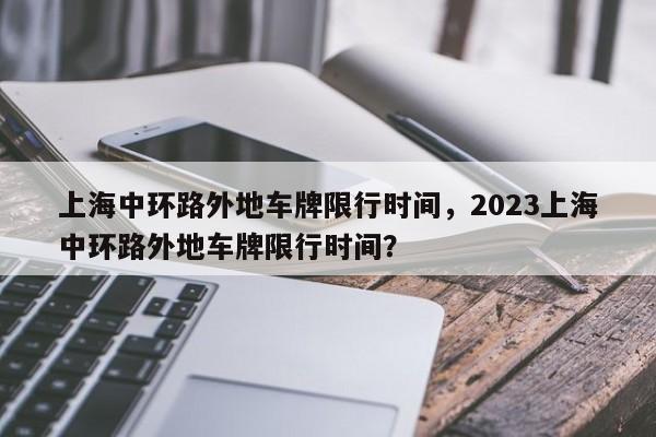 上海中环路外地车牌限行时间，2023上海中环路外地车牌限行时间？-第1张图片
