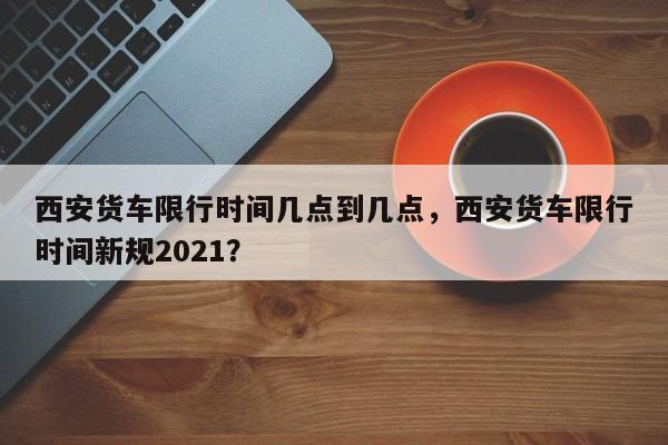西安货车限行时间几点到几点，西安货车限行时间新规2021？-第1张图片