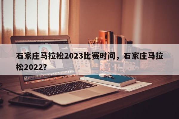 石家庄马拉松2023比赛时间，石家庄马拉松2022？-第1张图片