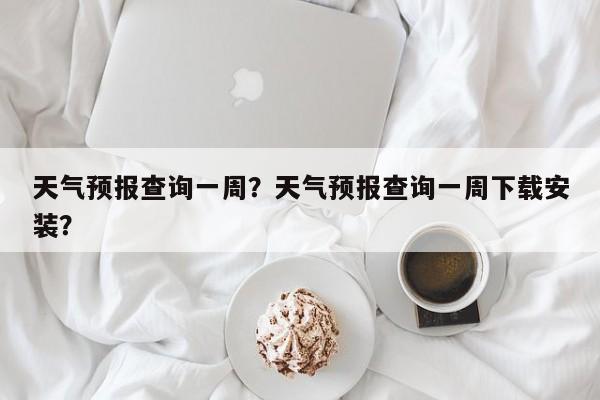天气预报查询一周？天气预报查询一周下载安装？-第1张图片