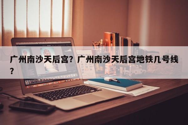 广州南沙天后宫？广州南沙天后宫地铁几号线？-第1张图片