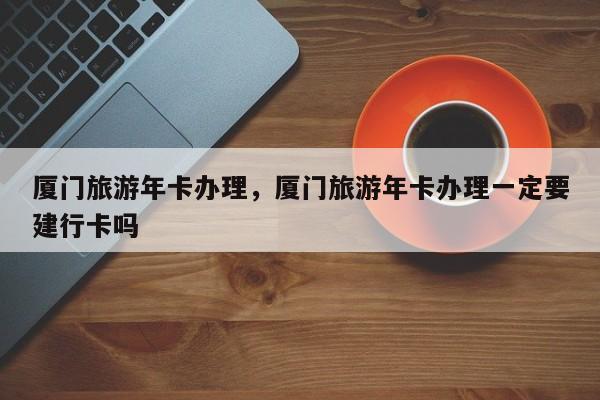 厦门旅游年卡办理，厦门旅游年卡办理一定要建行卡吗-第1张图片