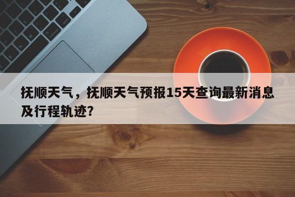 抚顺天气，抚顺天气预报15天查询最新消息及行程轨迹？-第1张图片