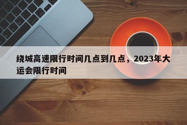 绕城高速限行时间几点到几点，2023年大运会限行时间-第1张图片