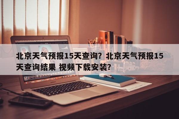 北京天气预报15天查询？北京天气预报15天查询结果 视频下载安装？-第1张图片