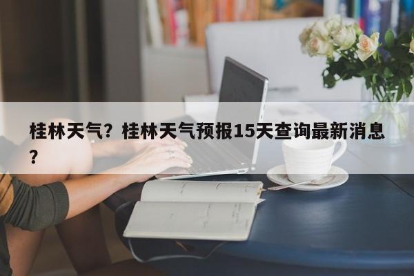桂林天气？桂林天气预报15天查询最新消息？-第1张图片