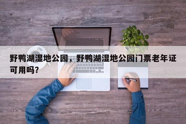 野鸭湖湿地公园，野鸭湖湿地公园门票老年证可用吗？-第1张图片