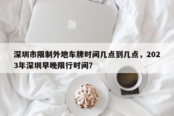 深圳市限制外地车牌时间几点到几点，2023年深圳早晚限行时间？-第1张图片