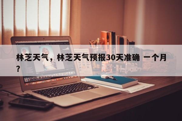 林芝天气，林芝天气预报30天准确 一个月？-第1张图片
