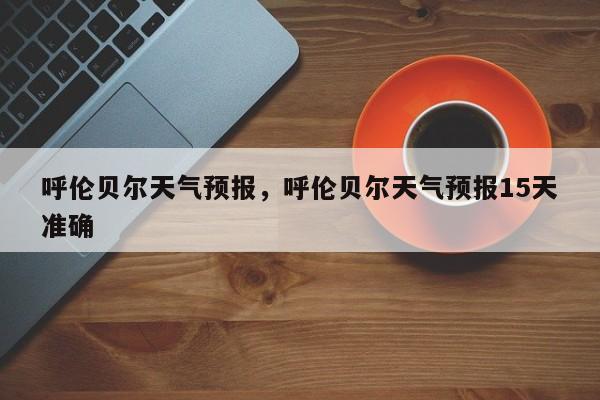 呼伦贝尔天气预报，呼伦贝尔天气预报15天准确-第1张图片