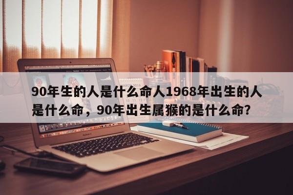 90年生的人是什么命人1968年出生的人是什么命，90年出生属猴的是什么命？-第1张图片