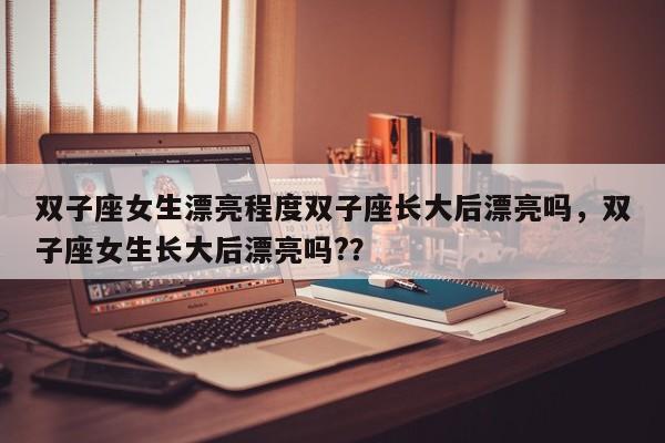 双子座女生漂亮程度双子座长大后漂亮吗，双子座女生长大后漂亮吗?？-第1张图片